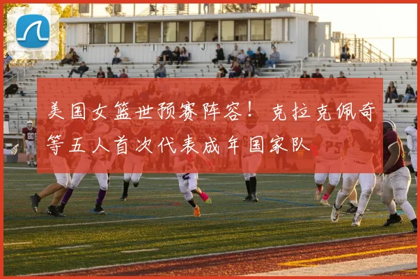 美国女篮世预赛阵容！克拉克佩奇等五人首次代表成年国家队